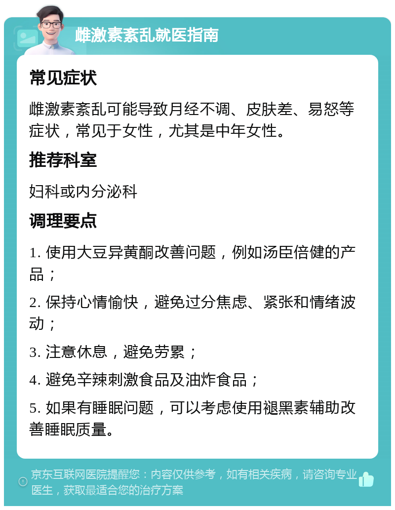 雌激素紊乱就医指南 常见症状 雌激素紊乱可能导致月经不调、皮肤差、易怒等症状，常见于女性，尤其是中年女性。 推荐科室 妇科或内分泌科 调理要点 1. 使用大豆异黄酮改善问题，例如汤臣倍健的产品； 2. 保持心情愉快，避免过分焦虑、紧张和情绪波动； 3. 注意休息，避免劳累； 4. 避免辛辣刺激食品及油炸食品； 5. 如果有睡眠问题，可以考虑使用褪黑素辅助改善睡眠质量。