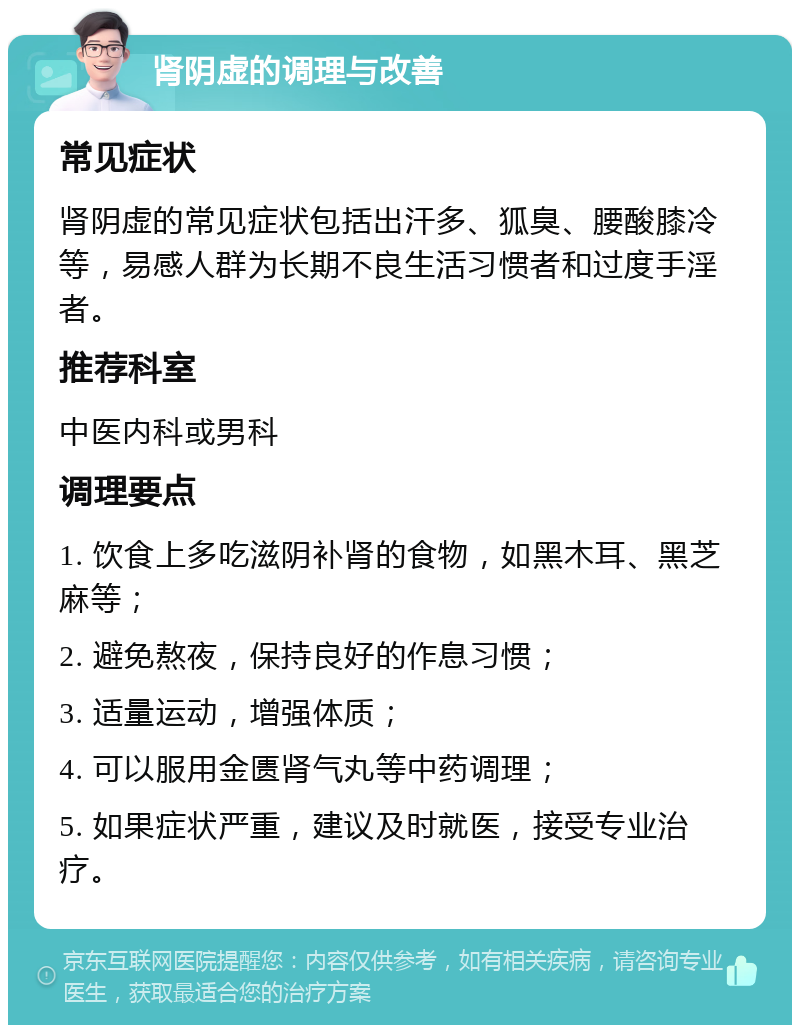 肾阴虚的调理与改善 常见症状 肾阴虚的常见症状包括出汗多、狐臭、腰酸膝冷等，易感人群为长期不良生活习惯者和过度手淫者。 推荐科室 中医内科或男科 调理要点 1. 饮食上多吃滋阴补肾的食物，如黑木耳、黑芝麻等； 2. 避免熬夜，保持良好的作息习惯； 3. 适量运动，增强体质； 4. 可以服用金匮肾气丸等中药调理； 5. 如果症状严重，建议及时就医，接受专业治疗。