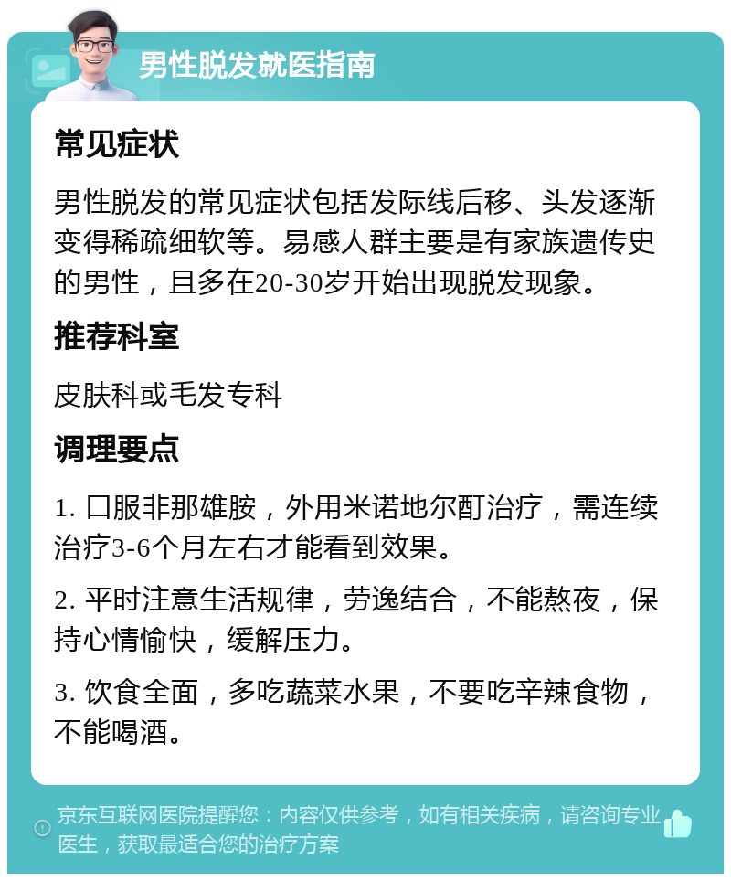 男性脱发就医指南 常见症状 男性脱发的常见症状包括发际线后移、头发逐渐变得稀疏细软等。易感人群主要是有家族遗传史的男性，且多在20-30岁开始出现脱发现象。 推荐科室 皮肤科或毛发专科 调理要点 1. 口服非那雄胺，外用米诺地尔酊治疗，需连续治疗3-6个月左右才能看到效果。 2. 平时注意生活规律，劳逸结合，不能熬夜，保持心情愉快，缓解压力。 3. 饮食全面，多吃蔬菜水果，不要吃辛辣食物，不能喝酒。