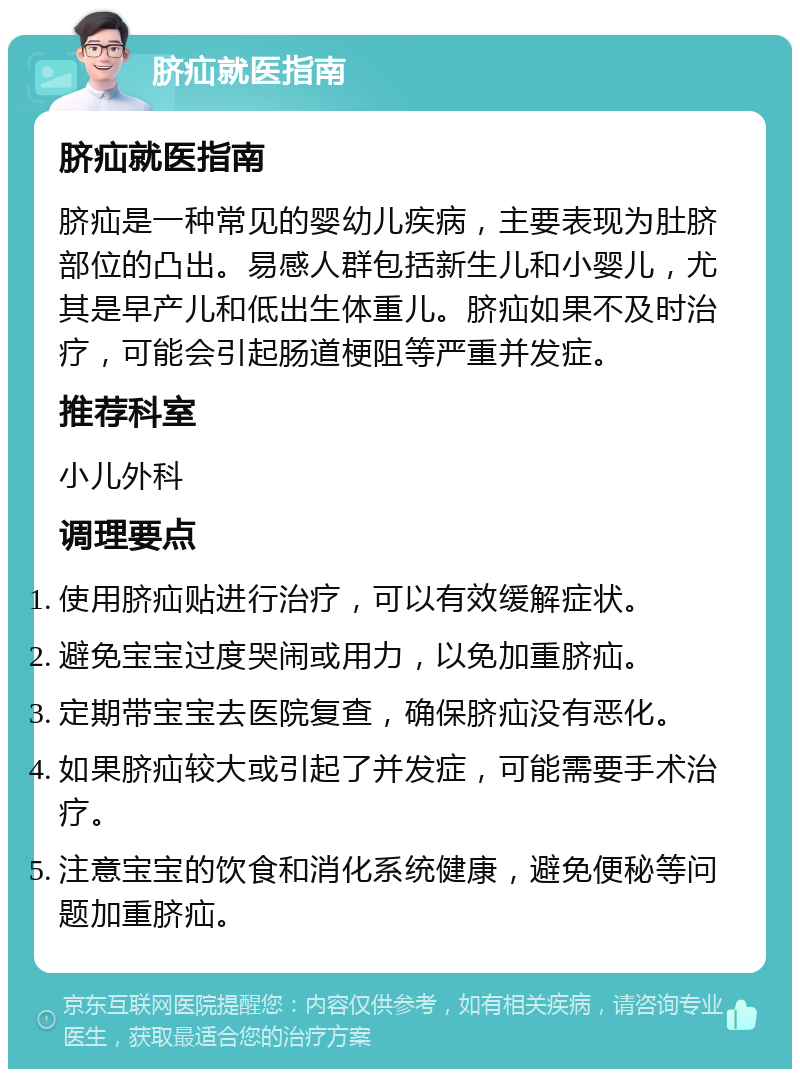 脐疝就医指南 脐疝就医指南 脐疝是一种常见的婴幼儿疾病，主要表现为肚脐部位的凸出。易感人群包括新生儿和小婴儿，尤其是早产儿和低出生体重儿。脐疝如果不及时治疗，可能会引起肠道梗阻等严重并发症。 推荐科室 小儿外科 调理要点 使用脐疝贴进行治疗，可以有效缓解症状。 避免宝宝过度哭闹或用力，以免加重脐疝。 定期带宝宝去医院复查，确保脐疝没有恶化。 如果脐疝较大或引起了并发症，可能需要手术治疗。 注意宝宝的饮食和消化系统健康，避免便秘等问题加重脐疝。