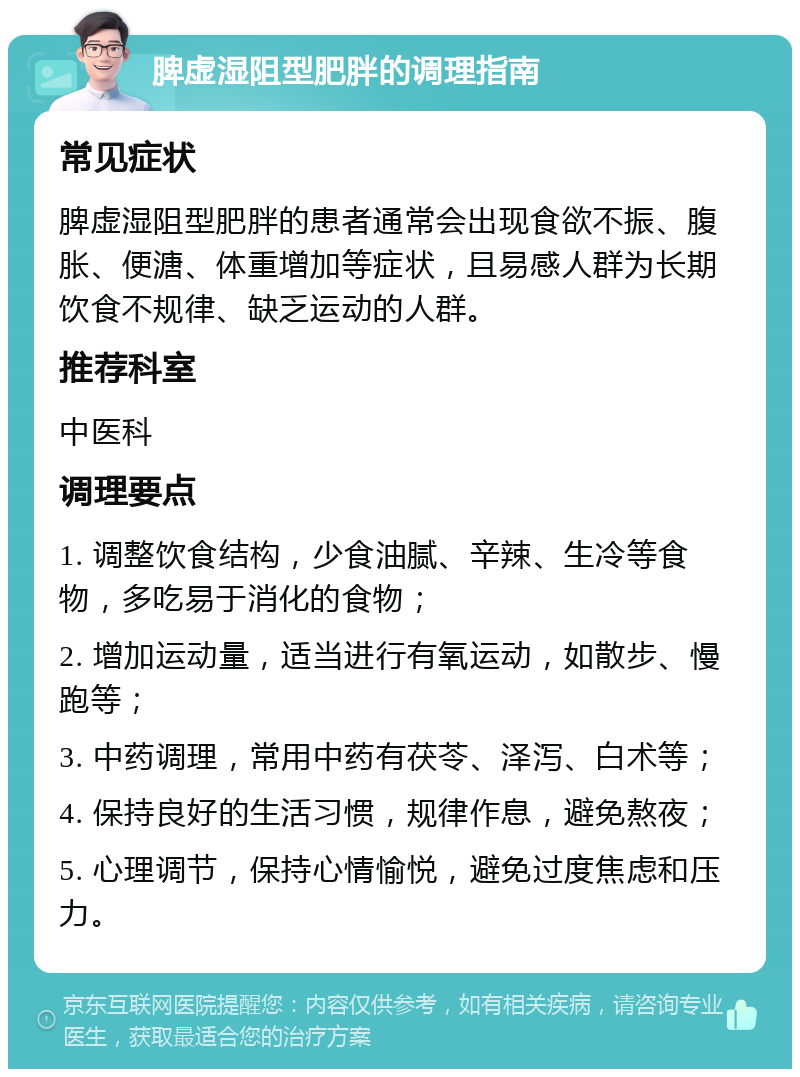 脾虚湿阻型肥胖的调理指南 常见症状 脾虚湿阻型肥胖的患者通常会出现食欲不振、腹胀、便溏、体重增加等症状，且易感人群为长期饮食不规律、缺乏运动的人群。 推荐科室 中医科 调理要点 1. 调整饮食结构，少食油腻、辛辣、生冷等食物，多吃易于消化的食物； 2. 增加运动量，适当进行有氧运动，如散步、慢跑等； 3. 中药调理，常用中药有茯苓、泽泻、白术等； 4. 保持良好的生活习惯，规律作息，避免熬夜； 5. 心理调节，保持心情愉悦，避免过度焦虑和压力。