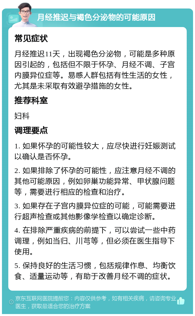 月经推迟与褐色分泌物的可能原因 常见症状 月经推迟11天，出现褐色分泌物，可能是多种原因引起的，包括但不限于怀孕、月经不调、子宫内膜异位症等。易感人群包括有性生活的女性，尤其是未采取有效避孕措施的女性。 推荐科室 妇科 调理要点 1. 如果怀孕的可能性较大，应尽快进行妊娠测试以确认是否怀孕。 2. 如果排除了怀孕的可能性，应注意月经不调的其他可能原因，例如卵巢功能异常、甲状腺问题等，需要进行相应的检查和治疗。 3. 如果存在子宫内膜异位症的可能，可能需要进行超声检查或其他影像学检查以确定诊断。 4. 在排除严重疾病的前提下，可以尝试一些中药调理，例如当归、川芎等，但必须在医生指导下使用。 5. 保持良好的生活习惯，包括规律作息、均衡饮食、适量运动等，有助于改善月经不调的症状。