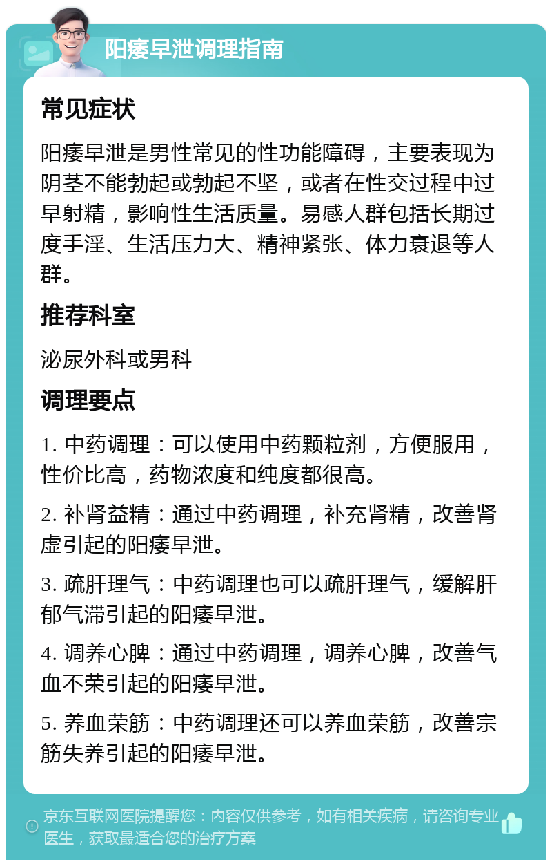 阳痿早泄调理指南 常见症状 阳痿早泄是男性常见的性功能障碍，主要表现为阴茎不能勃起或勃起不坚，或者在性交过程中过早射精，影响性生活质量。易感人群包括长期过度手淫、生活压力大、精神紧张、体力衰退等人群。 推荐科室 泌尿外科或男科 调理要点 1. 中药调理：可以使用中药颗粒剂，方便服用，性价比高，药物浓度和纯度都很高。 2. 补肾益精：通过中药调理，补充肾精，改善肾虚引起的阳痿早泄。 3. 疏肝理气：中药调理也可以疏肝理气，缓解肝郁气滞引起的阳痿早泄。 4. 调养心脾：通过中药调理，调养心脾，改善气血不荣引起的阳痿早泄。 5. 养血荣筋：中药调理还可以养血荣筋，改善宗筋失养引起的阳痿早泄。