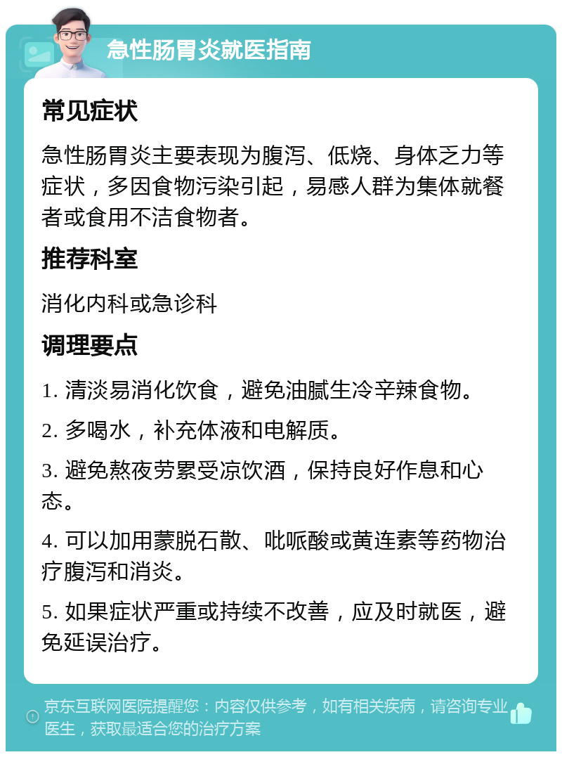 急性肠胃炎就医指南 常见症状 急性肠胃炎主要表现为腹泻、低烧、身体乏力等症状，多因食物污染引起，易感人群为集体就餐者或食用不洁食物者。 推荐科室 消化内科或急诊科 调理要点 1. 清淡易消化饮食，避免油腻生冷辛辣食物。 2. 多喝水，补充体液和电解质。 3. 避免熬夜劳累受凉饮酒，保持良好作息和心态。 4. 可以加用蒙脱石散、吡哌酸或黄连素等药物治疗腹泻和消炎。 5. 如果症状严重或持续不改善，应及时就医，避免延误治疗。