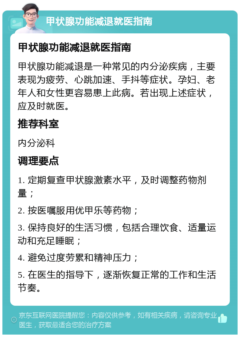 甲状腺功能减退就医指南 甲状腺功能减退就医指南 甲状腺功能减退是一种常见的内分泌疾病，主要表现为疲劳、心跳加速、手抖等症状。孕妇、老年人和女性更容易患上此病。若出现上述症状，应及时就医。 推荐科室 内分泌科 调理要点 1. 定期复查甲状腺激素水平，及时调整药物剂量； 2. 按医嘱服用优甲乐等药物； 3. 保持良好的生活习惯，包括合理饮食、适量运动和充足睡眠； 4. 避免过度劳累和精神压力； 5. 在医生的指导下，逐渐恢复正常的工作和生活节奏。