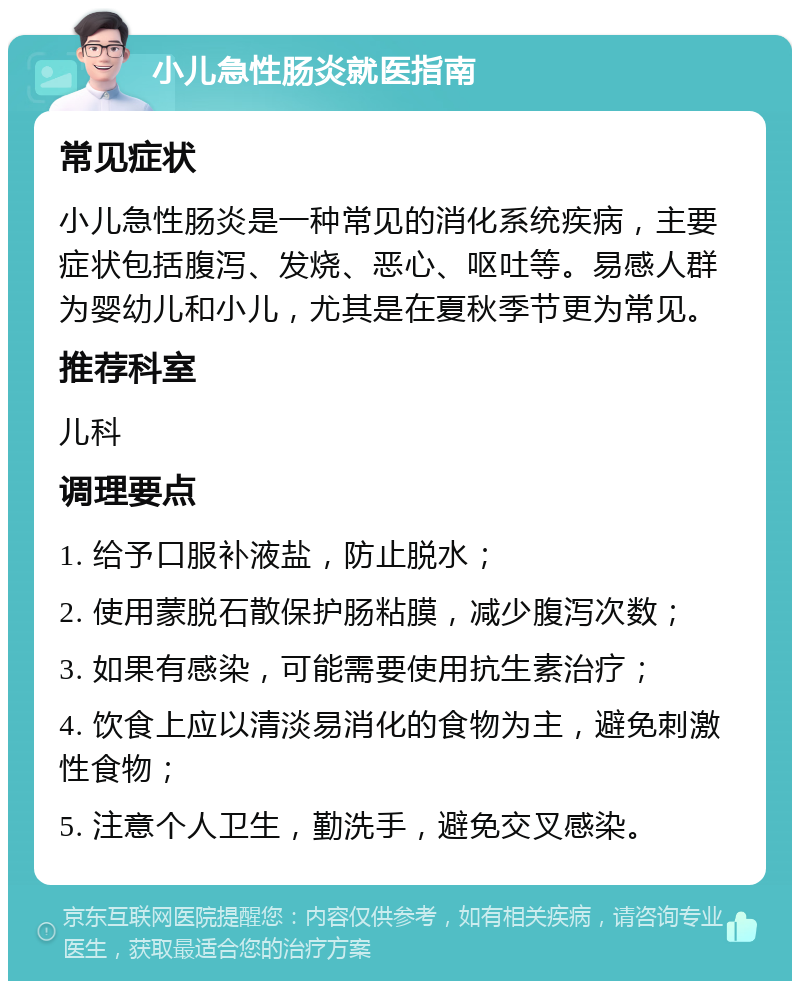 小儿急性肠炎就医指南 常见症状 小儿急性肠炎是一种常见的消化系统疾病，主要症状包括腹泻、发烧、恶心、呕吐等。易感人群为婴幼儿和小儿，尤其是在夏秋季节更为常见。 推荐科室 儿科 调理要点 1. 给予口服补液盐，防止脱水； 2. 使用蒙脱石散保护肠粘膜，减少腹泻次数； 3. 如果有感染，可能需要使用抗生素治疗； 4. 饮食上应以清淡易消化的食物为主，避免刺激性食物； 5. 注意个人卫生，勤洗手，避免交叉感染。