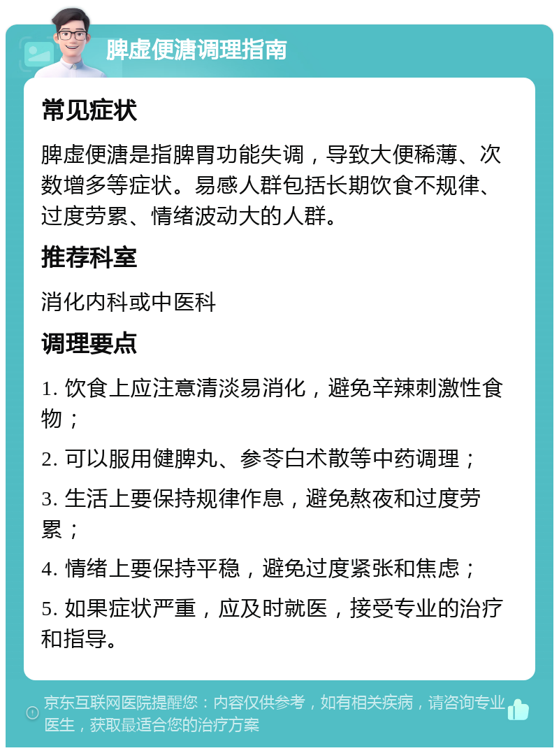 脾虚便溏调理指南 常见症状 脾虚便溏是指脾胃功能失调，导致大便稀薄、次数增多等症状。易感人群包括长期饮食不规律、过度劳累、情绪波动大的人群。 推荐科室 消化内科或中医科 调理要点 1. 饮食上应注意清淡易消化，避免辛辣刺激性食物； 2. 可以服用健脾丸、参苓白术散等中药调理； 3. 生活上要保持规律作息，避免熬夜和过度劳累； 4. 情绪上要保持平稳，避免过度紧张和焦虑； 5. 如果症状严重，应及时就医，接受专业的治疗和指导。