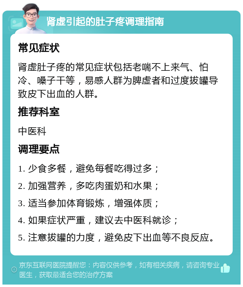 肾虚引起的肚子疼调理指南 常见症状 肾虚肚子疼的常见症状包括老喘不上来气、怕冷、嗓子干等，易感人群为脾虚者和过度拔罐导致皮下出血的人群。 推荐科室 中医科 调理要点 1. 少食多餐，避免每餐吃得过多； 2. 加强营养，多吃肉蛋奶和水果； 3. 适当参加体育锻炼，增强体质； 4. 如果症状严重，建议去中医科就诊； 5. 注意拔罐的力度，避免皮下出血等不良反应。