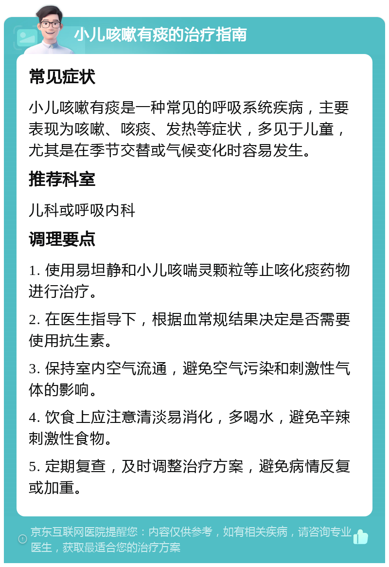 小儿咳嗽有痰的治疗指南 常见症状 小儿咳嗽有痰是一种常见的呼吸系统疾病，主要表现为咳嗽、咳痰、发热等症状，多见于儿童，尤其是在季节交替或气候变化时容易发生。 推荐科室 儿科或呼吸内科 调理要点 1. 使用易坦静和小儿咳喘灵颗粒等止咳化痰药物进行治疗。 2. 在医生指导下，根据血常规结果决定是否需要使用抗生素。 3. 保持室内空气流通，避免空气污染和刺激性气体的影响。 4. 饮食上应注意清淡易消化，多喝水，避免辛辣刺激性食物。 5. 定期复查，及时调整治疗方案，避免病情反复或加重。