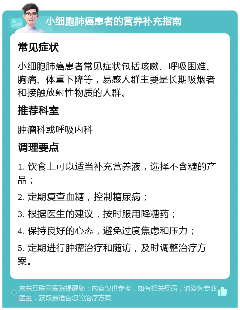 小细胞肺癌患者的营养补充指南 常见症状 小细胞肺癌患者常见症状包括咳嗽、呼吸困难、胸痛、体重下降等，易感人群主要是长期吸烟者和接触放射性物质的人群。 推荐科室 肿瘤科或呼吸内科 调理要点 1. 饮食上可以适当补充营养液，选择不含糖的产品； 2. 定期复查血糖，控制糖尿病； 3. 根据医生的建议，按时服用降糖药； 4. 保持良好的心态，避免过度焦虑和压力； 5. 定期进行肿瘤治疗和随访，及时调整治疗方案。