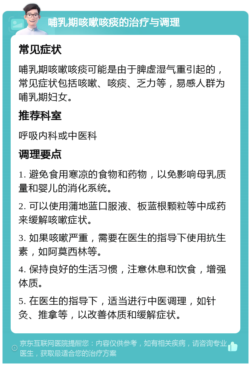 哺乳期咳嗽咳痰的治疗与调理 常见症状 哺乳期咳嗽咳痰可能是由于脾虚湿气重引起的，常见症状包括咳嗽、咳痰、乏力等，易感人群为哺乳期妇女。 推荐科室 呼吸内科或中医科 调理要点 1. 避免食用寒凉的食物和药物，以免影响母乳质量和婴儿的消化系统。 2. 可以使用蒲地蓝口服液、板蓝根颗粒等中成药来缓解咳嗽症状。 3. 如果咳嗽严重，需要在医生的指导下使用抗生素，如阿莫西林等。 4. 保持良好的生活习惯，注意休息和饮食，增强体质。 5. 在医生的指导下，适当进行中医调理，如针灸、推拿等，以改善体质和缓解症状。