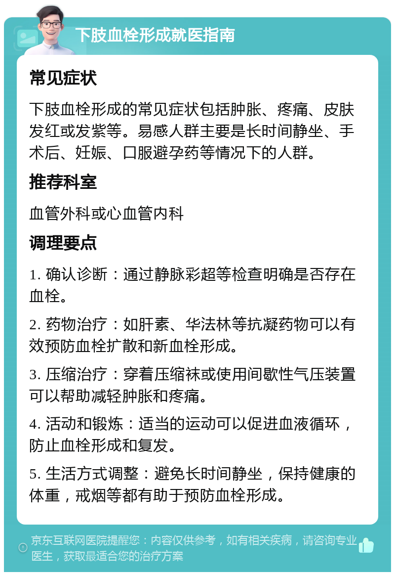 下肢血栓形成就医指南 常见症状 下肢血栓形成的常见症状包括肿胀、疼痛、皮肤发红或发紫等。易感人群主要是长时间静坐、手术后、妊娠、口服避孕药等情况下的人群。 推荐科室 血管外科或心血管内科 调理要点 1. 确认诊断：通过静脉彩超等检查明确是否存在血栓。 2. 药物治疗：如肝素、华法林等抗凝药物可以有效预防血栓扩散和新血栓形成。 3. 压缩治疗：穿着压缩袜或使用间歇性气压装置可以帮助减轻肿胀和疼痛。 4. 活动和锻炼：适当的运动可以促进血液循环，防止血栓形成和复发。 5. 生活方式调整：避免长时间静坐，保持健康的体重，戒烟等都有助于预防血栓形成。