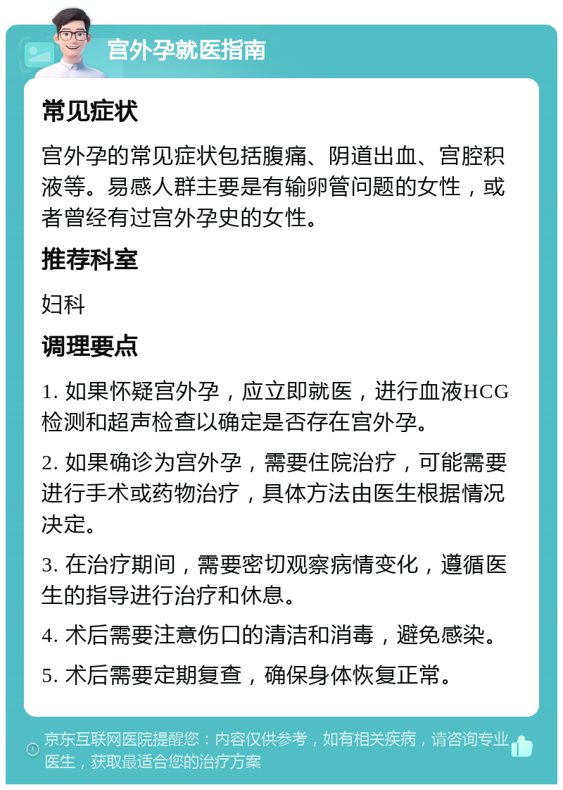 宫外孕就医指南 常见症状 宫外孕的常见症状包括腹痛、阴道出血、宫腔积液等。易感人群主要是有输卵管问题的女性，或者曾经有过宫外孕史的女性。 推荐科室 妇科 调理要点 1. 如果怀疑宫外孕，应立即就医，进行血液HCG检测和超声检查以确定是否存在宫外孕。 2. 如果确诊为宫外孕，需要住院治疗，可能需要进行手术或药物治疗，具体方法由医生根据情况决定。 3. 在治疗期间，需要密切观察病情变化，遵循医生的指导进行治疗和休息。 4. 术后需要注意伤口的清洁和消毒，避免感染。 5. 术后需要定期复查，确保身体恢复正常。