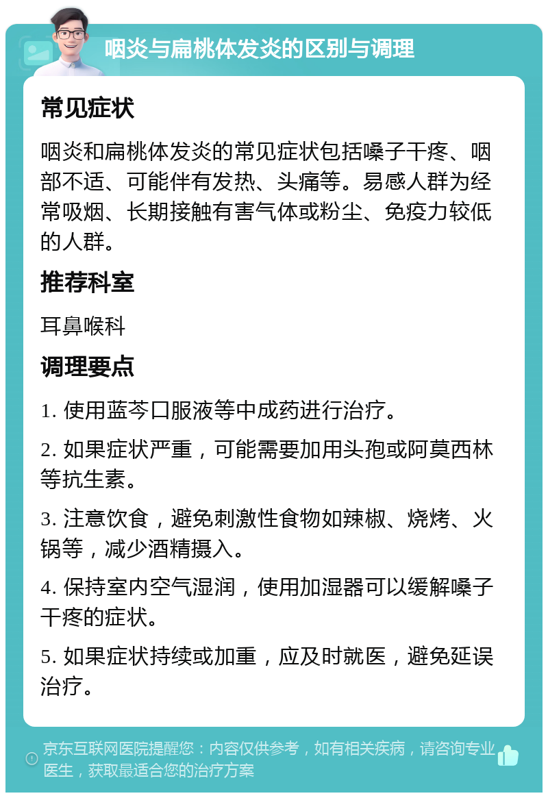 咽炎与扁桃体发炎的区别与调理 常见症状 咽炎和扁桃体发炎的常见症状包括嗓子干疼、咽部不适、可能伴有发热、头痛等。易感人群为经常吸烟、长期接触有害气体或粉尘、免疫力较低的人群。 推荐科室 耳鼻喉科 调理要点 1. 使用蓝芩口服液等中成药进行治疗。 2. 如果症状严重，可能需要加用头孢或阿莫西林等抗生素。 3. 注意饮食，避免刺激性食物如辣椒、烧烤、火锅等，减少酒精摄入。 4. 保持室内空气湿润，使用加湿器可以缓解嗓子干疼的症状。 5. 如果症状持续或加重，应及时就医，避免延误治疗。