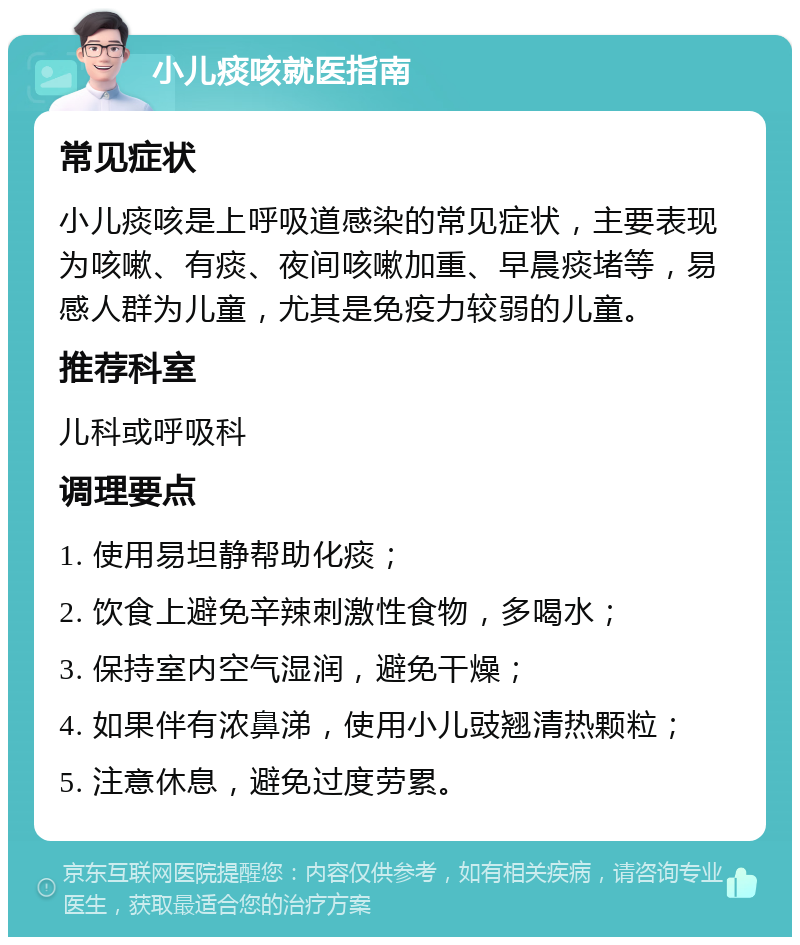 小儿痰咳就医指南 常见症状 小儿痰咳是上呼吸道感染的常见症状，主要表现为咳嗽、有痰、夜间咳嗽加重、早晨痰堵等，易感人群为儿童，尤其是免疫力较弱的儿童。 推荐科室 儿科或呼吸科 调理要点 1. 使用易坦静帮助化痰； 2. 饮食上避免辛辣刺激性食物，多喝水； 3. 保持室内空气湿润，避免干燥； 4. 如果伴有浓鼻涕，使用小儿豉翘清热颗粒； 5. 注意休息，避免过度劳累。