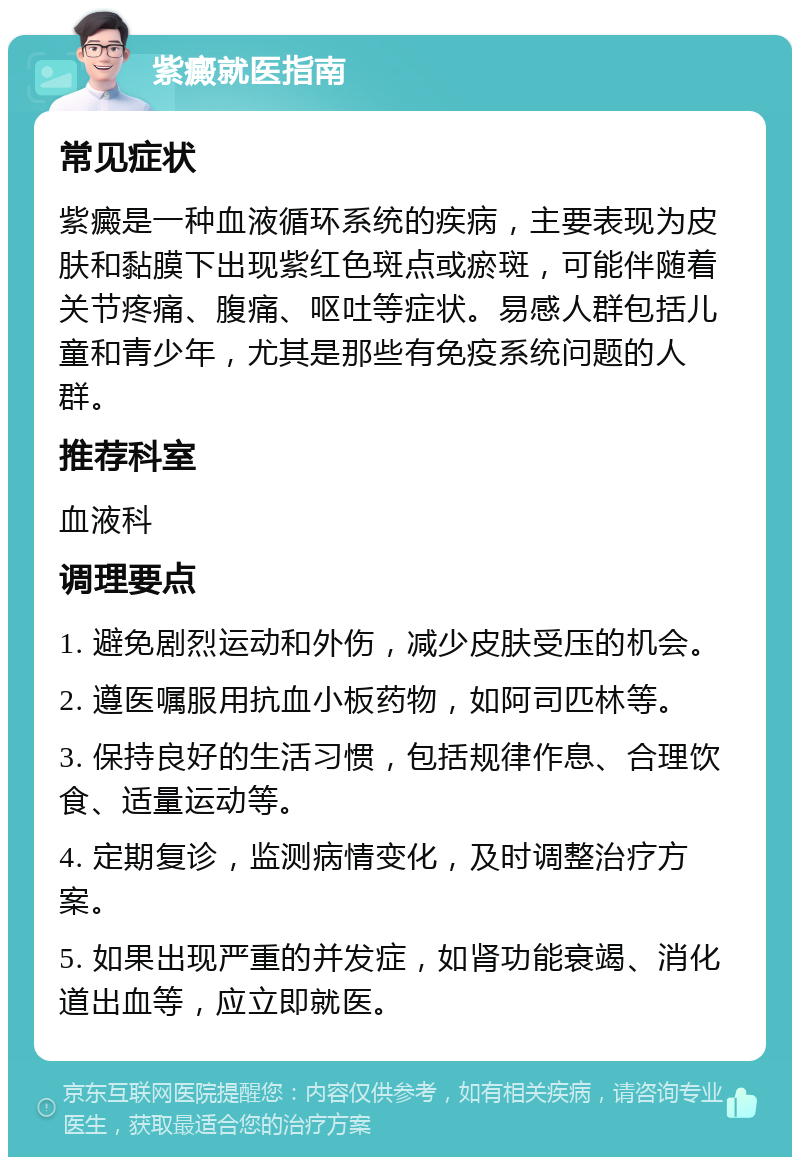 紫癜就医指南 常见症状 紫癜是一种血液循环系统的疾病，主要表现为皮肤和黏膜下出现紫红色斑点或瘀斑，可能伴随着关节疼痛、腹痛、呕吐等症状。易感人群包括儿童和青少年，尤其是那些有免疫系统问题的人群。 推荐科室 血液科 调理要点 1. 避免剧烈运动和外伤，减少皮肤受压的机会。 2. 遵医嘱服用抗血小板药物，如阿司匹林等。 3. 保持良好的生活习惯，包括规律作息、合理饮食、适量运动等。 4. 定期复诊，监测病情变化，及时调整治疗方案。 5. 如果出现严重的并发症，如肾功能衰竭、消化道出血等，应立即就医。