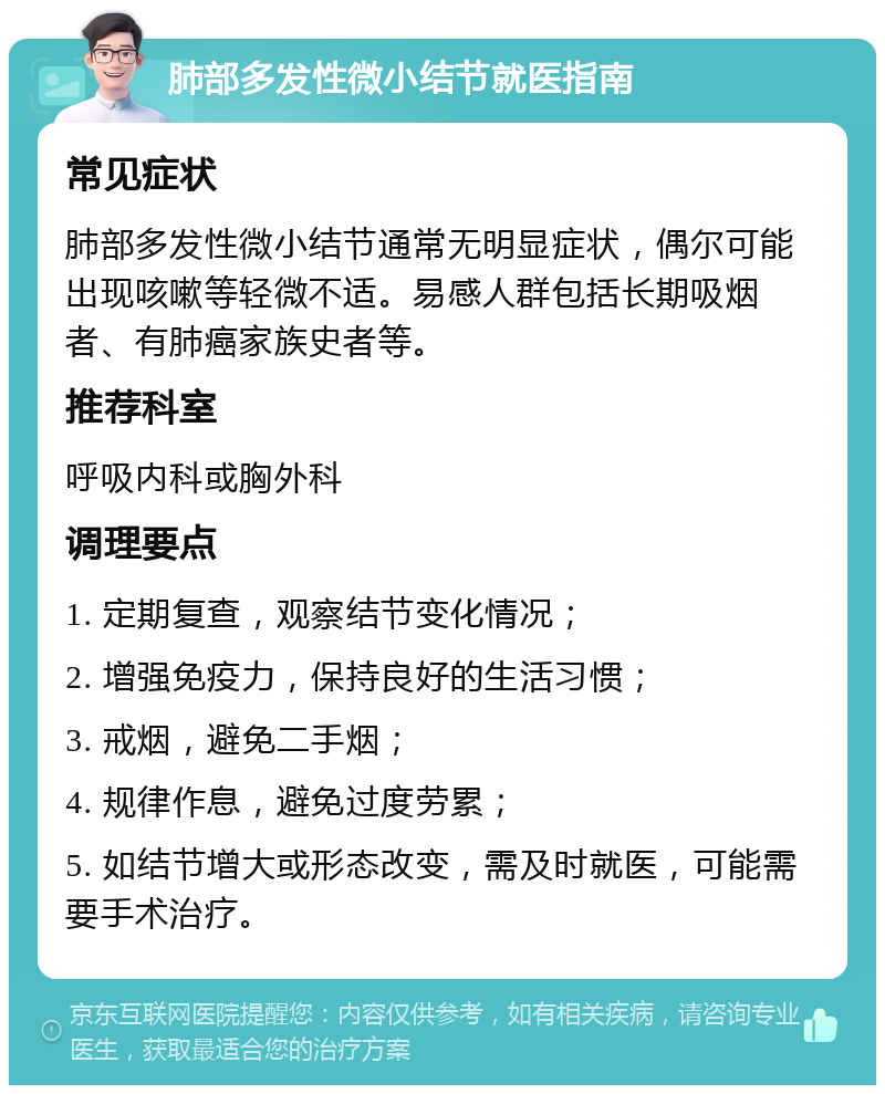 肺部多发性微小结节就医指南 常见症状 肺部多发性微小结节通常无明显症状，偶尔可能出现咳嗽等轻微不适。易感人群包括长期吸烟者、有肺癌家族史者等。 推荐科室 呼吸内科或胸外科 调理要点 1. 定期复查，观察结节变化情况； 2. 增强免疫力，保持良好的生活习惯； 3. 戒烟，避免二手烟； 4. 规律作息，避免过度劳累； 5. 如结节增大或形态改变，需及时就医，可能需要手术治疗。