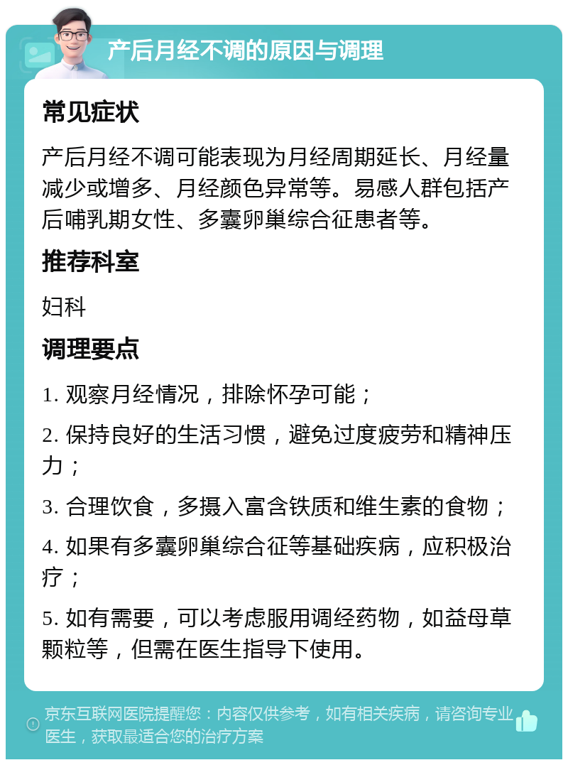 产后月经不调的原因与调理 常见症状 产后月经不调可能表现为月经周期延长、月经量减少或增多、月经颜色异常等。易感人群包括产后哺乳期女性、多囊卵巢综合征患者等。 推荐科室 妇科 调理要点 1. 观察月经情况，排除怀孕可能； 2. 保持良好的生活习惯，避免过度疲劳和精神压力； 3. 合理饮食，多摄入富含铁质和维生素的食物； 4. 如果有多囊卵巢综合征等基础疾病，应积极治疗； 5. 如有需要，可以考虑服用调经药物，如益母草颗粒等，但需在医生指导下使用。