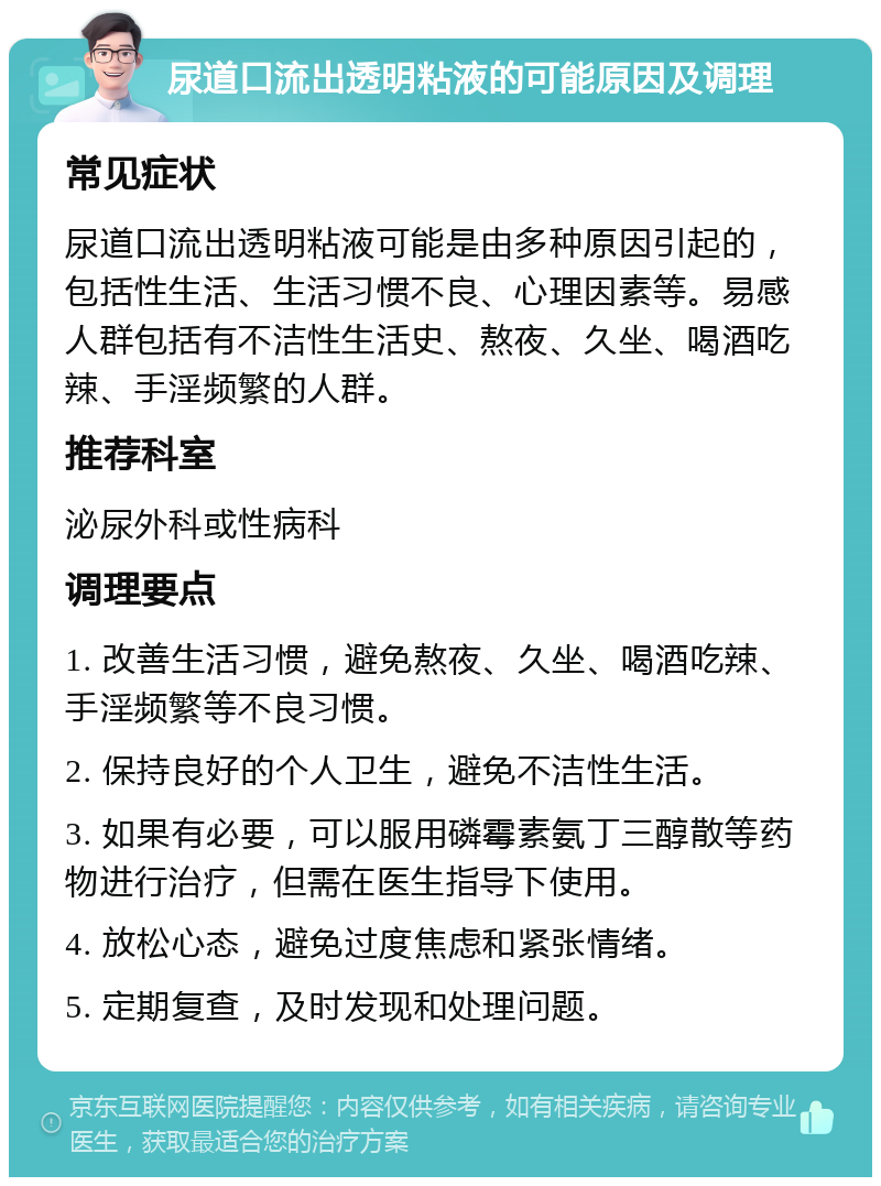 尿道口流出透明粘液的可能原因及调理 常见症状 尿道口流出透明粘液可能是由多种原因引起的，包括性生活、生活习惯不良、心理因素等。易感人群包括有不洁性生活史、熬夜、久坐、喝酒吃辣、手淫频繁的人群。 推荐科室 泌尿外科或性病科 调理要点 1. 改善生活习惯，避免熬夜、久坐、喝酒吃辣、手淫频繁等不良习惯。 2. 保持良好的个人卫生，避免不洁性生活。 3. 如果有必要，可以服用磷霉素氨丁三醇散等药物进行治疗，但需在医生指导下使用。 4. 放松心态，避免过度焦虑和紧张情绪。 5. 定期复查，及时发现和处理问题。