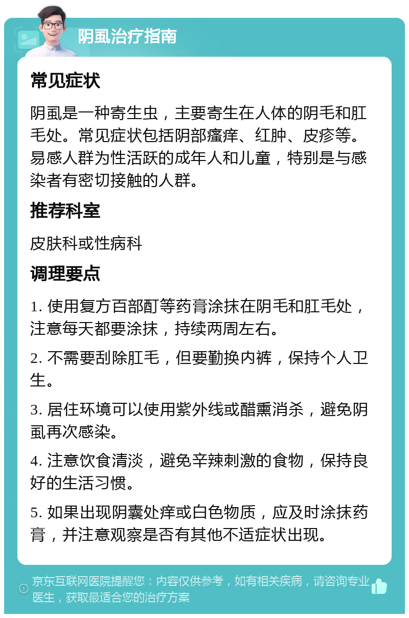 阴虱治疗指南 常见症状 阴虱是一种寄生虫，主要寄生在人体的阴毛和肛毛处。常见症状包括阴部瘙痒、红肿、皮疹等。易感人群为性活跃的成年人和儿童，特别是与感染者有密切接触的人群。 推荐科室 皮肤科或性病科 调理要点 1. 使用复方百部酊等药膏涂抹在阴毛和肛毛处，注意每天都要涂抹，持续两周左右。 2. 不需要刮除肛毛，但要勤换内裤，保持个人卫生。 3. 居住环境可以使用紫外线或醋熏消杀，避免阴虱再次感染。 4. 注意饮食清淡，避免辛辣刺激的食物，保持良好的生活习惯。 5. 如果出现阴囊处痒或白色物质，应及时涂抹药膏，并注意观察是否有其他不适症状出现。