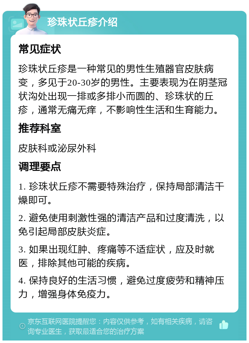 珍珠状丘疹介绍 常见症状 珍珠状丘疹是一种常见的男性生殖器官皮肤病变，多见于20-30岁的男性。主要表现为在阴茎冠状沟处出现一排或多排小而圆的、珍珠状的丘疹，通常无痛无痒，不影响性生活和生育能力。 推荐科室 皮肤科或泌尿外科 调理要点 1. 珍珠状丘疹不需要特殊治疗，保持局部清洁干燥即可。 2. 避免使用刺激性强的清洁产品和过度清洗，以免引起局部皮肤炎症。 3. 如果出现红肿、疼痛等不适症状，应及时就医，排除其他可能的疾病。 4. 保持良好的生活习惯，避免过度疲劳和精神压力，增强身体免疫力。