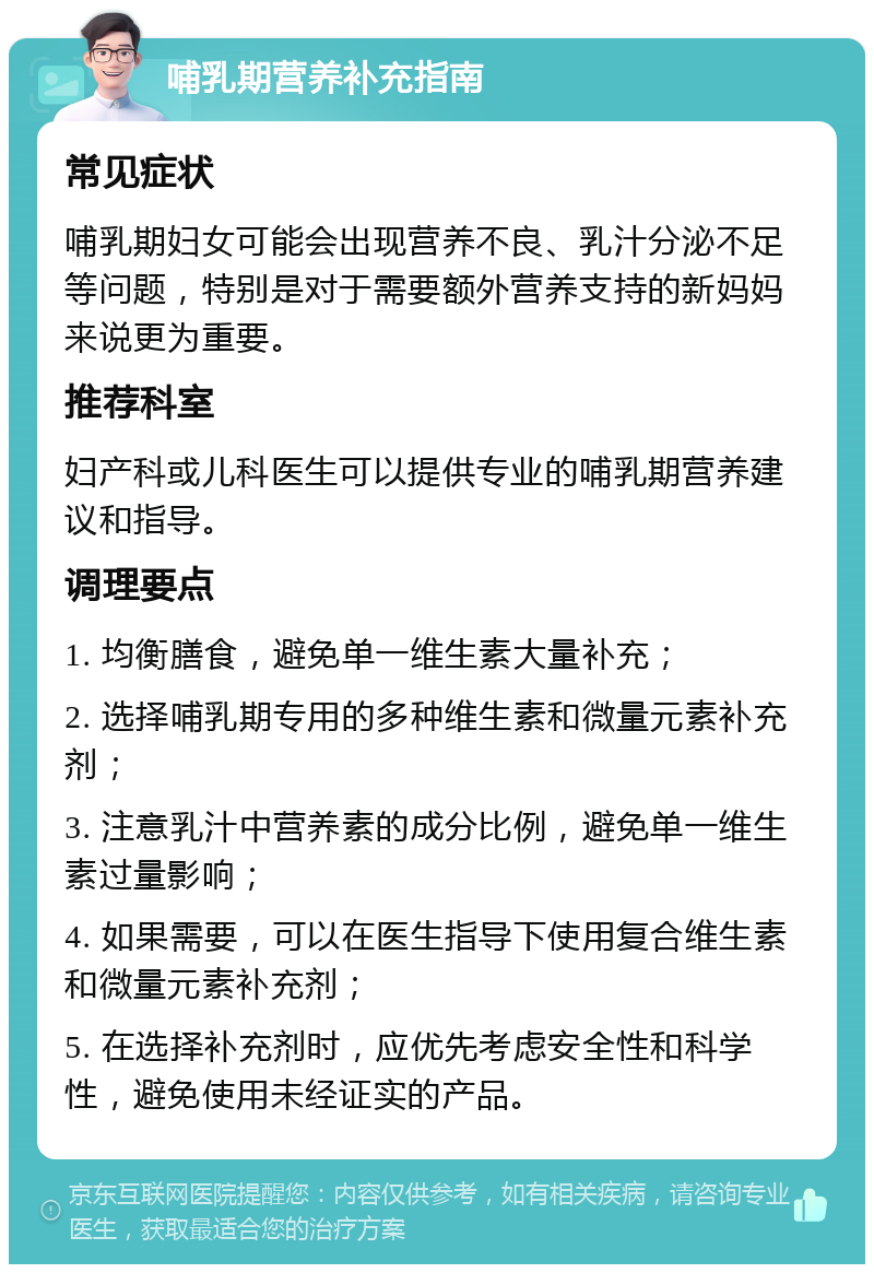 哺乳期营养补充指南 常见症状 哺乳期妇女可能会出现营养不良、乳汁分泌不足等问题，特别是对于需要额外营养支持的新妈妈来说更为重要。 推荐科室 妇产科或儿科医生可以提供专业的哺乳期营养建议和指导。 调理要点 1. 均衡膳食，避免单一维生素大量补充； 2. 选择哺乳期专用的多种维生素和微量元素补充剂； 3. 注意乳汁中营养素的成分比例，避免单一维生素过量影响； 4. 如果需要，可以在医生指导下使用复合维生素和微量元素补充剂； 5. 在选择补充剂时，应优先考虑安全性和科学性，避免使用未经证实的产品。