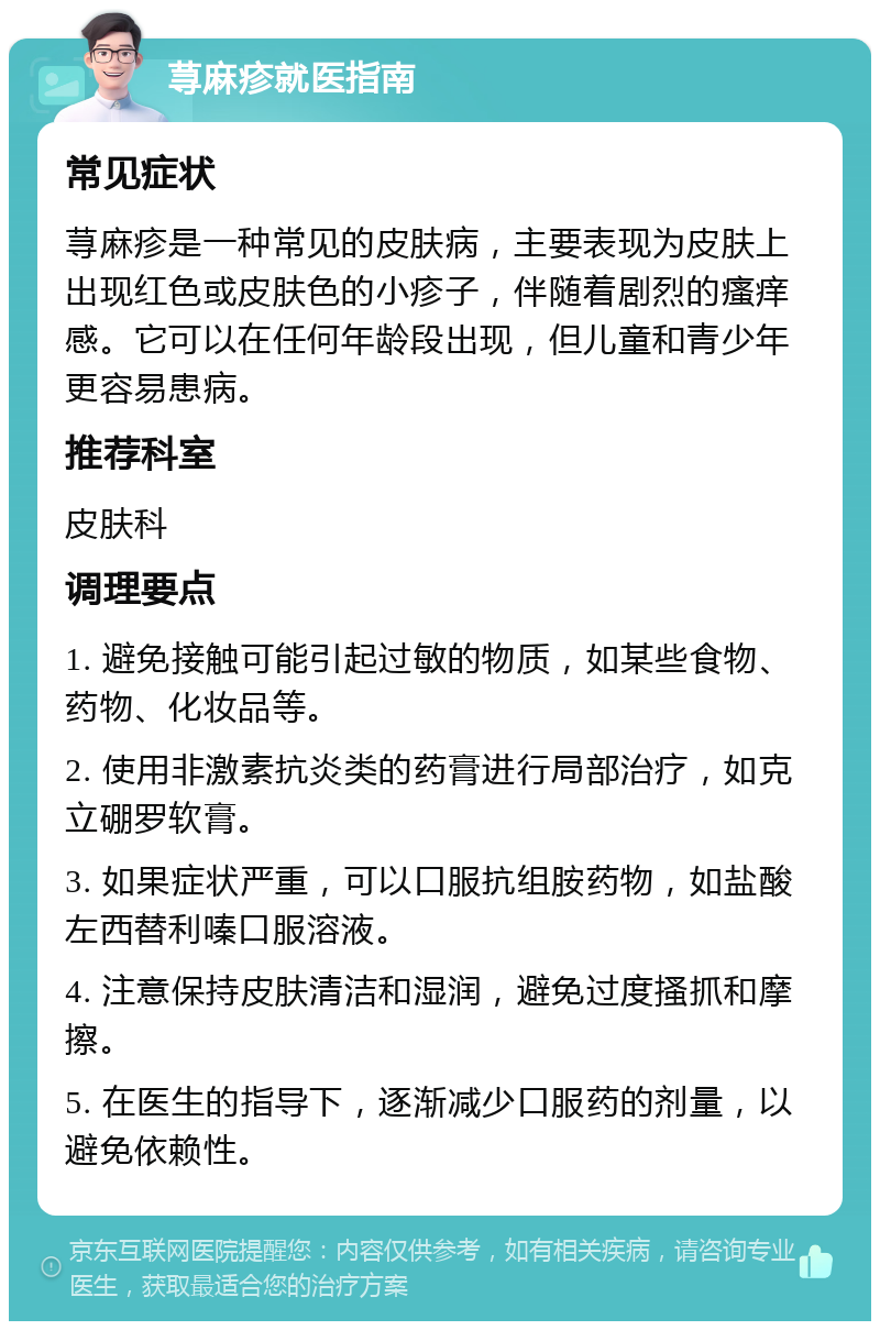 荨麻疹就医指南 常见症状 荨麻疹是一种常见的皮肤病，主要表现为皮肤上出现红色或皮肤色的小疹子，伴随着剧烈的瘙痒感。它可以在任何年龄段出现，但儿童和青少年更容易患病。 推荐科室 皮肤科 调理要点 1. 避免接触可能引起过敏的物质，如某些食物、药物、化妆品等。 2. 使用非激素抗炎类的药膏进行局部治疗，如克立硼罗软膏。 3. 如果症状严重，可以口服抗组胺药物，如盐酸左西替利嗪口服溶液。 4. 注意保持皮肤清洁和湿润，避免过度搔抓和摩擦。 5. 在医生的指导下，逐渐减少口服药的剂量，以避免依赖性。