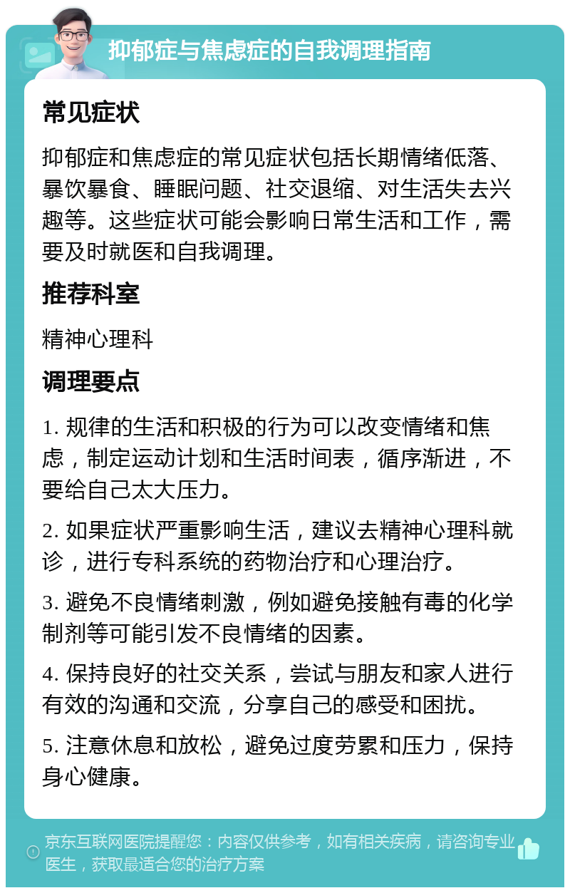 抑郁症与焦虑症的自我调理指南 常见症状 抑郁症和焦虑症的常见症状包括长期情绪低落、暴饮暴食、睡眠问题、社交退缩、对生活失去兴趣等。这些症状可能会影响日常生活和工作，需要及时就医和自我调理。 推荐科室 精神心理科 调理要点 1. 规律的生活和积极的行为可以改变情绪和焦虑，制定运动计划和生活时间表，循序渐进，不要给自己太大压力。 2. 如果症状严重影响生活，建议去精神心理科就诊，进行专科系统的药物治疗和心理治疗。 3. 避免不良情绪刺激，例如避免接触有毒的化学制剂等可能引发不良情绪的因素。 4. 保持良好的社交关系，尝试与朋友和家人进行有效的沟通和交流，分享自己的感受和困扰。 5. 注意休息和放松，避免过度劳累和压力，保持身心健康。