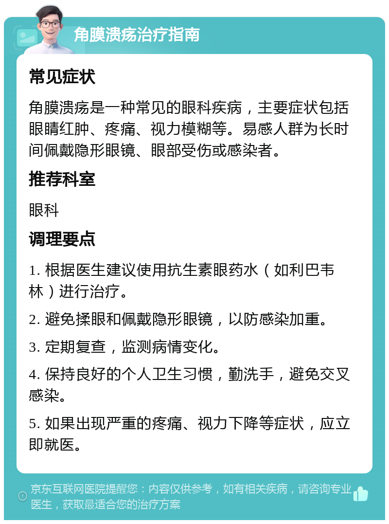 角膜溃疡治疗指南 常见症状 角膜溃疡是一种常见的眼科疾病，主要症状包括眼睛红肿、疼痛、视力模糊等。易感人群为长时间佩戴隐形眼镜、眼部受伤或感染者。 推荐科室 眼科 调理要点 1. 根据医生建议使用抗生素眼药水（如利巴韦林）进行治疗。 2. 避免揉眼和佩戴隐形眼镜，以防感染加重。 3. 定期复查，监测病情变化。 4. 保持良好的个人卫生习惯，勤洗手，避免交叉感染。 5. 如果出现严重的疼痛、视力下降等症状，应立即就医。