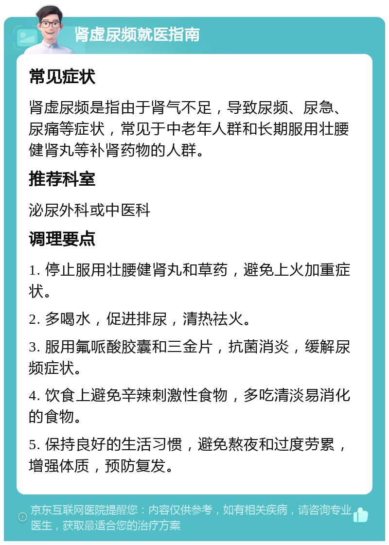 肾虚尿频就医指南 常见症状 肾虚尿频是指由于肾气不足，导致尿频、尿急、尿痛等症状，常见于中老年人群和长期服用壮腰健肾丸等补肾药物的人群。 推荐科室 泌尿外科或中医科 调理要点 1. 停止服用壮腰健肾丸和草药，避免上火加重症状。 2. 多喝水，促进排尿，清热祛火。 3. 服用氟哌酸胶囊和三金片，抗菌消炎，缓解尿频症状。 4. 饮食上避免辛辣刺激性食物，多吃清淡易消化的食物。 5. 保持良好的生活习惯，避免熬夜和过度劳累，增强体质，预防复发。