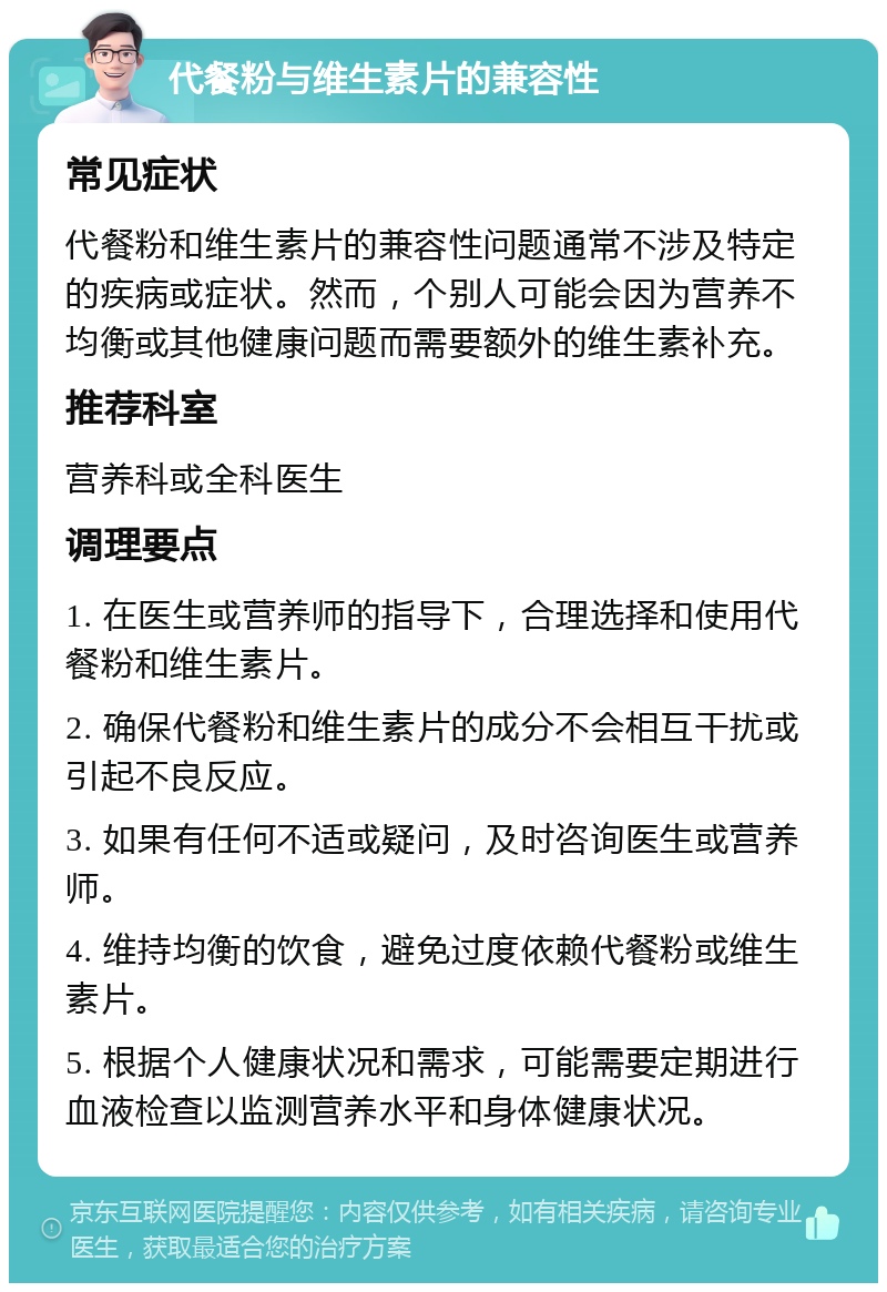 代餐粉与维生素片的兼容性 常见症状 代餐粉和维生素片的兼容性问题通常不涉及特定的疾病或症状。然而，个别人可能会因为营养不均衡或其他健康问题而需要额外的维生素补充。 推荐科室 营养科或全科医生 调理要点 1. 在医生或营养师的指导下，合理选择和使用代餐粉和维生素片。 2. 确保代餐粉和维生素片的成分不会相互干扰或引起不良反应。 3. 如果有任何不适或疑问，及时咨询医生或营养师。 4. 维持均衡的饮食，避免过度依赖代餐粉或维生素片。 5. 根据个人健康状况和需求，可能需要定期进行血液检查以监测营养水平和身体健康状况。