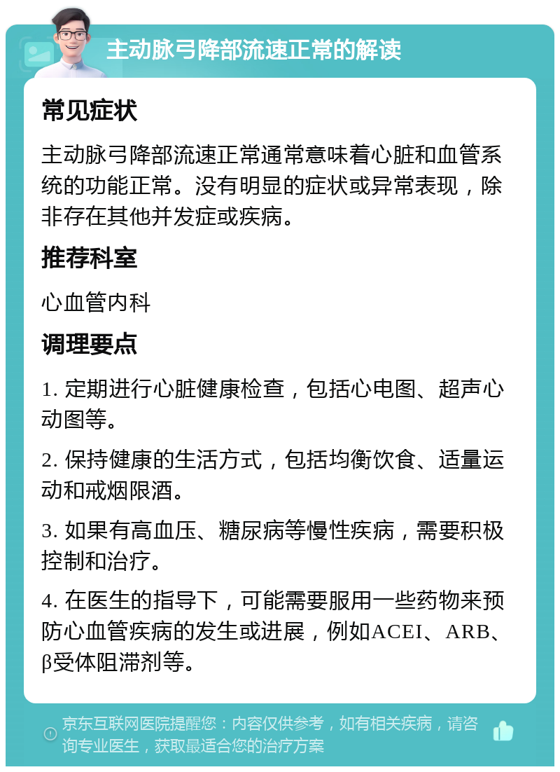 主动脉弓降部流速正常的解读 常见症状 主动脉弓降部流速正常通常意味着心脏和血管系统的功能正常。没有明显的症状或异常表现，除非存在其他并发症或疾病。 推荐科室 心血管内科 调理要点 1. 定期进行心脏健康检查，包括心电图、超声心动图等。 2. 保持健康的生活方式，包括均衡饮食、适量运动和戒烟限酒。 3. 如果有高血压、糖尿病等慢性疾病，需要积极控制和治疗。 4. 在医生的指导下，可能需要服用一些药物来预防心血管疾病的发生或进展，例如ACEI、ARB、β受体阻滞剂等。