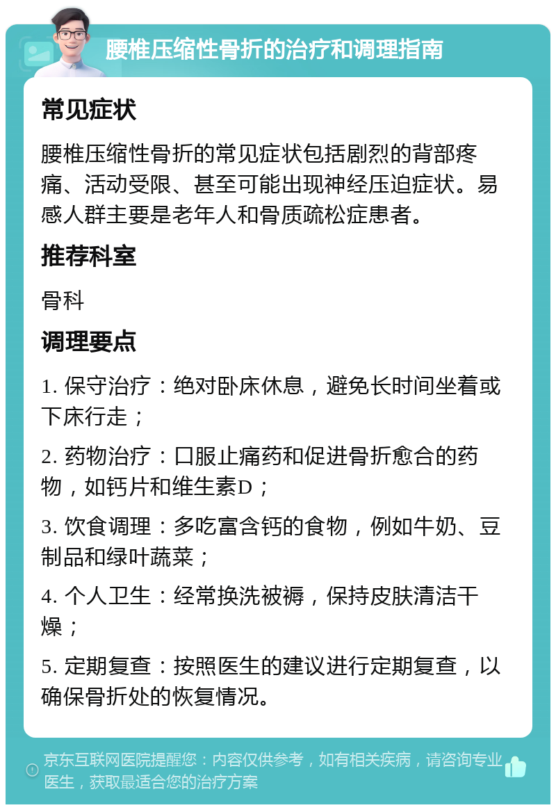 腰椎压缩性骨折的治疗和调理指南 常见症状 腰椎压缩性骨折的常见症状包括剧烈的背部疼痛、活动受限、甚至可能出现神经压迫症状。易感人群主要是老年人和骨质疏松症患者。 推荐科室 骨科 调理要点 1. 保守治疗：绝对卧床休息，避免长时间坐着或下床行走； 2. 药物治疗：口服止痛药和促进骨折愈合的药物，如钙片和维生素D； 3. 饮食调理：多吃富含钙的食物，例如牛奶、豆制品和绿叶蔬菜； 4. 个人卫生：经常换洗被褥，保持皮肤清洁干燥； 5. 定期复查：按照医生的建议进行定期复查，以确保骨折处的恢复情况。