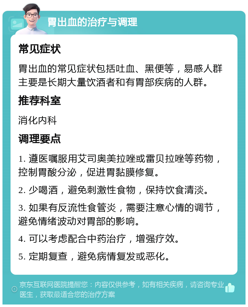 胃出血的治疗与调理 常见症状 胃出血的常见症状包括吐血、黑便等，易感人群主要是长期大量饮酒者和有胃部疾病的人群。 推荐科室 消化内科 调理要点 1. 遵医嘱服用艾司奥美拉唑或雷贝拉唑等药物，控制胃酸分泌，促进胃黏膜修复。 2. 少喝酒，避免刺激性食物，保持饮食清淡。 3. 如果有反流性食管炎，需要注意心情的调节，避免情绪波动对胃部的影响。 4. 可以考虑配合中药治疗，增强疗效。 5. 定期复查，避免病情复发或恶化。