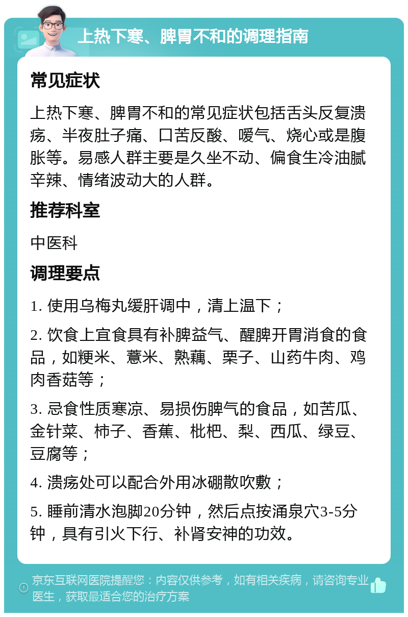 上热下寒、脾胃不和的调理指南 常见症状 上热下寒、脾胃不和的常见症状包括舌头反复溃疡、半夜肚子痛、口苦反酸、嗳气、烧心或是腹胀等。易感人群主要是久坐不动、偏食生冷油腻辛辣、情绪波动大的人群。 推荐科室 中医科 调理要点 1. 使用乌梅丸缓肝调中，清上温下； 2. 饮食上宜食具有补脾益气、醒脾开胃消食的食品，如粳米、薏米、熟藕、栗子、山药牛肉、鸡肉香菇等； 3. 忌食性质寒凉、易损伤脾气的食品，如苦瓜、金针菜、柿子、香蕉、枇杷、梨、西瓜、绿豆、豆腐等； 4. 溃疡处可以配合外用冰硼散吹敷； 5. 睡前清水泡脚20分钟，然后点按涌泉穴3-5分钟，具有引火下行、补肾安神的功效。