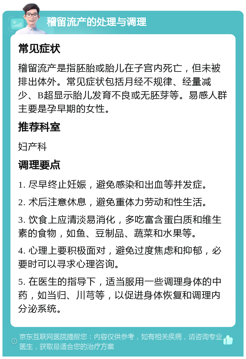 稽留流产的处理与调理 常见症状 稽留流产是指胚胎或胎儿在子宫内死亡，但未被排出体外。常见症状包括月经不规律、经量减少、B超显示胎儿发育不良或无胚芽等。易感人群主要是孕早期的女性。 推荐科室 妇产科 调理要点 1. 尽早终止妊娠，避免感染和出血等并发症。 2. 术后注意休息，避免重体力劳动和性生活。 3. 饮食上应清淡易消化，多吃富含蛋白质和维生素的食物，如鱼、豆制品、蔬菜和水果等。 4. 心理上要积极面对，避免过度焦虑和抑郁，必要时可以寻求心理咨询。 5. 在医生的指导下，适当服用一些调理身体的中药，如当归、川芎等，以促进身体恢复和调理内分泌系统。