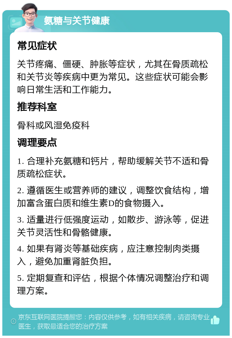 氨糖与关节健康 常见症状 关节疼痛、僵硬、肿胀等症状，尤其在骨质疏松和关节炎等疾病中更为常见。这些症状可能会影响日常生活和工作能力。 推荐科室 骨科或风湿免疫科 调理要点 1. 合理补充氨糖和钙片，帮助缓解关节不适和骨质疏松症状。 2. 遵循医生或营养师的建议，调整饮食结构，增加富含蛋白质和维生素D的食物摄入。 3. 适量进行低强度运动，如散步、游泳等，促进关节灵活性和骨骼健康。 4. 如果有肾炎等基础疾病，应注意控制肉类摄入，避免加重肾脏负担。 5. 定期复查和评估，根据个体情况调整治疗和调理方案。