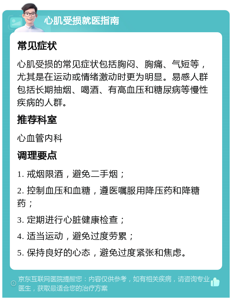 心肌受损就医指南 常见症状 心肌受损的常见症状包括胸闷、胸痛、气短等，尤其是在运动或情绪激动时更为明显。易感人群包括长期抽烟、喝酒、有高血压和糖尿病等慢性疾病的人群。 推荐科室 心血管内科 调理要点 1. 戒烟限酒，避免二手烟； 2. 控制血压和血糖，遵医嘱服用降压药和降糖药； 3. 定期进行心脏健康检查； 4. 适当运动，避免过度劳累； 5. 保持良好的心态，避免过度紧张和焦虑。