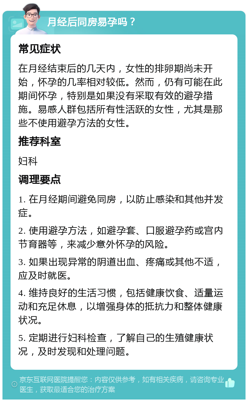 月经后同房易孕吗？ 常见症状 在月经结束后的几天内，女性的排卵期尚未开始，怀孕的几率相对较低。然而，仍有可能在此期间怀孕，特别是如果没有采取有效的避孕措施。易感人群包括所有性活跃的女性，尤其是那些不使用避孕方法的女性。 推荐科室 妇科 调理要点 1. 在月经期间避免同房，以防止感染和其他并发症。 2. 使用避孕方法，如避孕套、口服避孕药或宫内节育器等，来减少意外怀孕的风险。 3. 如果出现异常的阴道出血、疼痛或其他不适，应及时就医。 4. 维持良好的生活习惯，包括健康饮食、适量运动和充足休息，以增强身体的抵抗力和整体健康状况。 5. 定期进行妇科检查，了解自己的生殖健康状况，及时发现和处理问题。