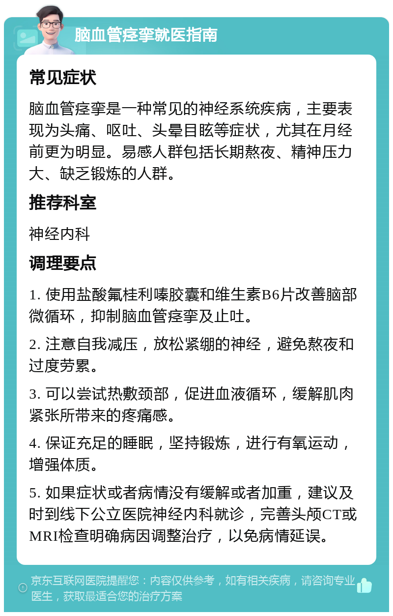 脑血管痉挛就医指南 常见症状 脑血管痉挛是一种常见的神经系统疾病，主要表现为头痛、呕吐、头晕目眩等症状，尤其在月经前更为明显。易感人群包括长期熬夜、精神压力大、缺乏锻炼的人群。 推荐科室 神经内科 调理要点 1. 使用盐酸氟桂利嗪胶囊和维生素B6片改善脑部微循环，抑制脑血管痉挛及止吐。 2. 注意自我减压，放松紧绷的神经，避免熬夜和过度劳累。 3. 可以尝试热敷颈部，促进血液循环，缓解肌肉紧张所带来的疼痛感。 4. 保证充足的睡眠，坚持锻炼，进行有氧运动，增强体质。 5. 如果症状或者病情没有缓解或者加重，建议及时到线下公立医院神经内科就诊，完善头颅CT或MRI检查明确病因调整治疗，以免病情延误。