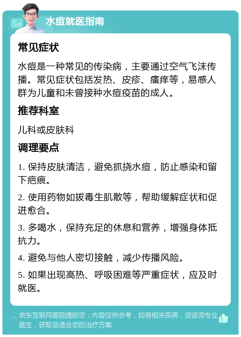 水痘就医指南 常见症状 水痘是一种常见的传染病，主要通过空气飞沫传播。常见症状包括发热、皮疹、瘙痒等，易感人群为儿童和未曾接种水痘疫苗的成人。 推荐科室 儿科或皮肤科 调理要点 1. 保持皮肤清洁，避免抓挠水痘，防止感染和留下疤痕。 2. 使用药物如拔毒生肌散等，帮助缓解症状和促进愈合。 3. 多喝水，保持充足的休息和营养，增强身体抵抗力。 4. 避免与他人密切接触，减少传播风险。 5. 如果出现高热、呼吸困难等严重症状，应及时就医。