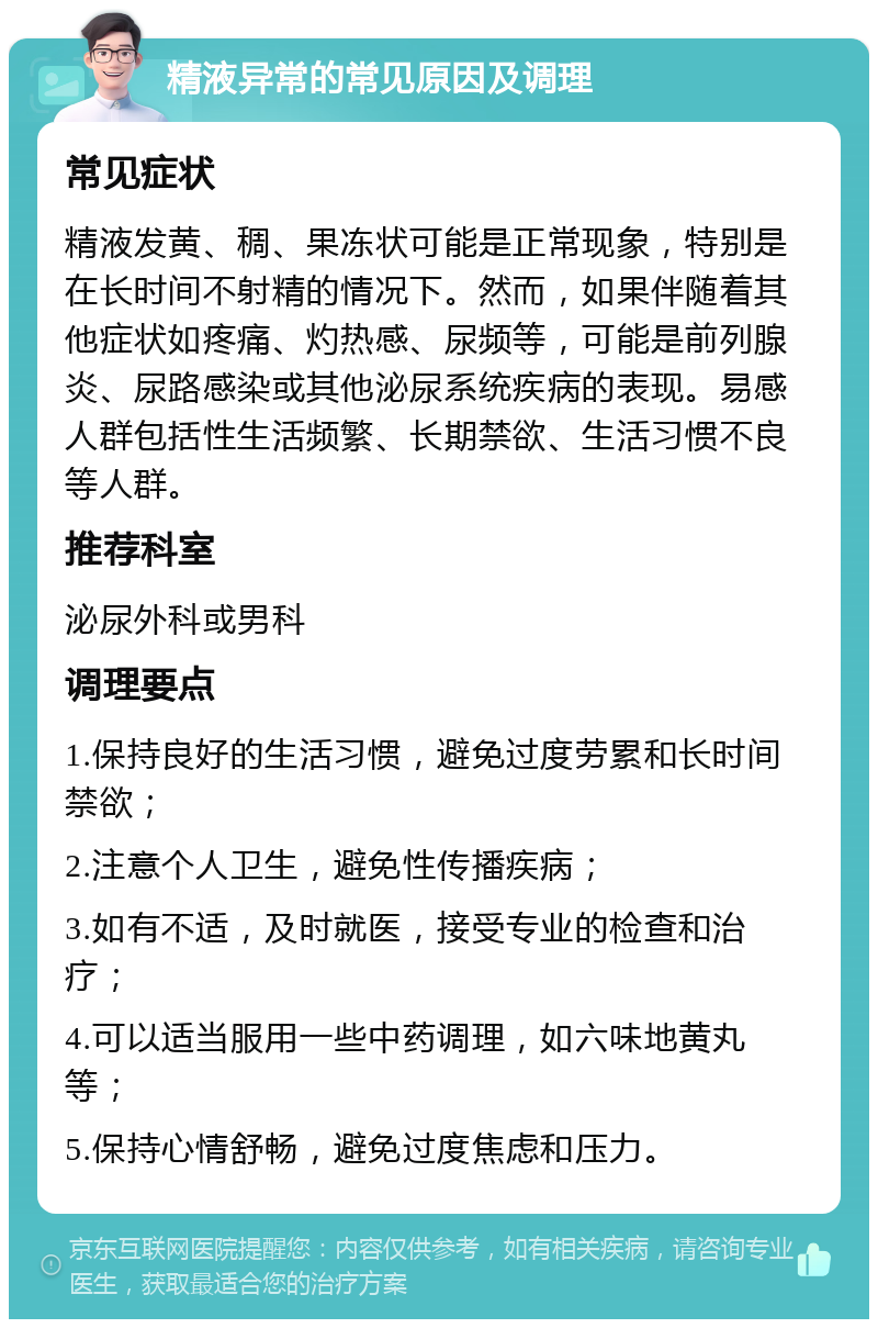 精液异常的常见原因及调理 常见症状 精液发黄、稠、果冻状可能是正常现象，特别是在长时间不射精的情况下。然而，如果伴随着其他症状如疼痛、灼热感、尿频等，可能是前列腺炎、尿路感染或其他泌尿系统疾病的表现。易感人群包括性生活频繁、长期禁欲、生活习惯不良等人群。 推荐科室 泌尿外科或男科 调理要点 1.保持良好的生活习惯，避免过度劳累和长时间禁欲； 2.注意个人卫生，避免性传播疾病； 3.如有不适，及时就医，接受专业的检查和治疗； 4.可以适当服用一些中药调理，如六味地黄丸等； 5.保持心情舒畅，避免过度焦虑和压力。