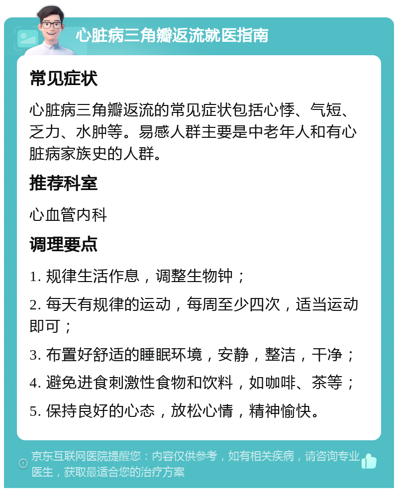 心脏病三角瓣返流就医指南 常见症状 心脏病三角瓣返流的常见症状包括心悸、气短、乏力、水肿等。易感人群主要是中老年人和有心脏病家族史的人群。 推荐科室 心血管内科 调理要点 1. 规律生活作息，调整生物钟； 2. 每天有规律的运动，每周至少四次，适当运动即可； 3. 布置好舒适的睡眠环境，安静，整洁，干净； 4. 避免进食刺激性食物和饮料，如咖啡、茶等； 5. 保持良好的心态，放松心情，精神愉快。