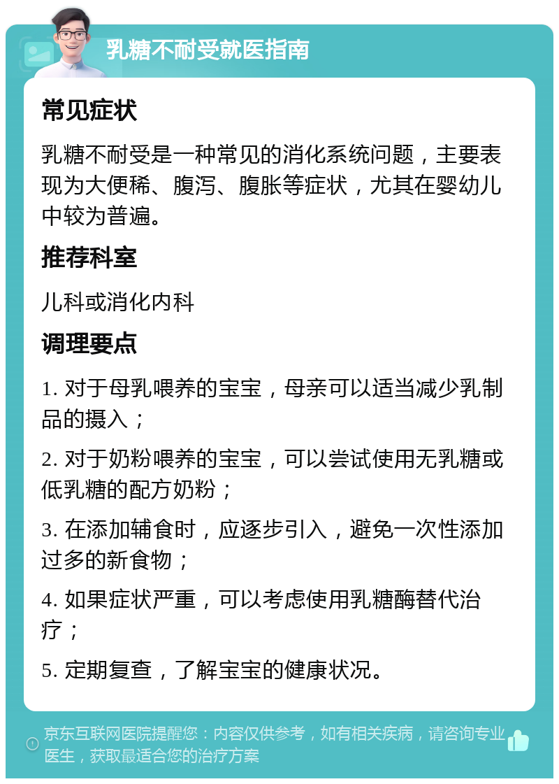 乳糖不耐受就医指南 常见症状 乳糖不耐受是一种常见的消化系统问题，主要表现为大便稀、腹泻、腹胀等症状，尤其在婴幼儿中较为普遍。 推荐科室 儿科或消化内科 调理要点 1. 对于母乳喂养的宝宝，母亲可以适当减少乳制品的摄入； 2. 对于奶粉喂养的宝宝，可以尝试使用无乳糖或低乳糖的配方奶粉； 3. 在添加辅食时，应逐步引入，避免一次性添加过多的新食物； 4. 如果症状严重，可以考虑使用乳糖酶替代治疗； 5. 定期复查，了解宝宝的健康状况。