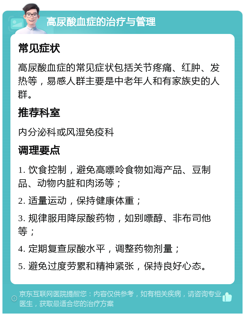 高尿酸血症的治疗与管理 常见症状 高尿酸血症的常见症状包括关节疼痛、红肿、发热等，易感人群主要是中老年人和有家族史的人群。 推荐科室 内分泌科或风湿免疫科 调理要点 1. 饮食控制，避免高嘌呤食物如海产品、豆制品、动物内脏和肉汤等； 2. 适量运动，保持健康体重； 3. 规律服用降尿酸药物，如别嘌醇、非布司他等； 4. 定期复查尿酸水平，调整药物剂量； 5. 避免过度劳累和精神紧张，保持良好心态。