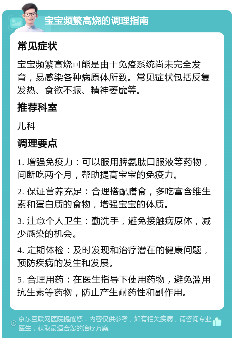 宝宝频繁高烧的调理指南 常见症状 宝宝频繁高烧可能是由于免疫系统尚未完全发育，易感染各种病原体所致。常见症状包括反复发热、食欲不振、精神萎靡等。 推荐科室 儿科 调理要点 1. 增强免疫力：可以服用脾氨肽口服液等药物，间断吃两个月，帮助提高宝宝的免疫力。 2. 保证营养充足：合理搭配膳食，多吃富含维生素和蛋白质的食物，增强宝宝的体质。 3. 注意个人卫生：勤洗手，避免接触病原体，减少感染的机会。 4. 定期体检：及时发现和治疗潜在的健康问题，预防疾病的发生和发展。 5. 合理用药：在医生指导下使用药物，避免滥用抗生素等药物，防止产生耐药性和副作用。