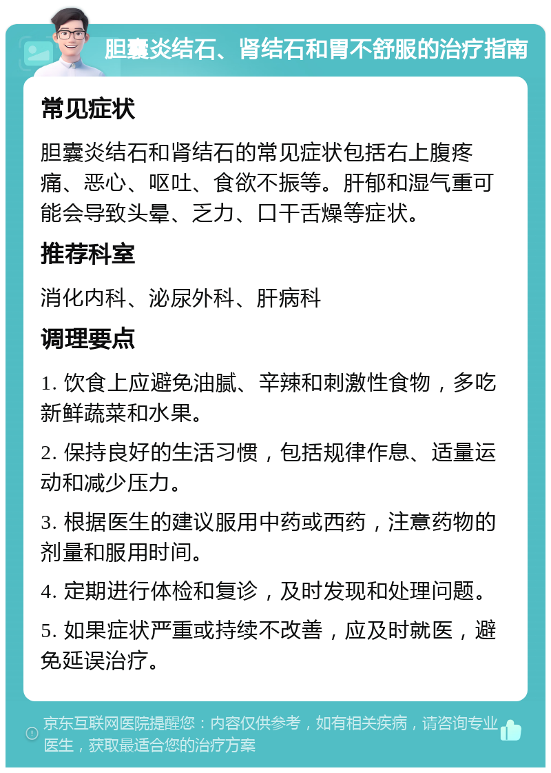 胆囊炎结石、肾结石和胃不舒服的治疗指南 常见症状 胆囊炎结石和肾结石的常见症状包括右上腹疼痛、恶心、呕吐、食欲不振等。肝郁和湿气重可能会导致头晕、乏力、口干舌燥等症状。 推荐科室 消化内科、泌尿外科、肝病科 调理要点 1. 饮食上应避免油腻、辛辣和刺激性食物，多吃新鲜蔬菜和水果。 2. 保持良好的生活习惯，包括规律作息、适量运动和减少压力。 3. 根据医生的建议服用中药或西药，注意药物的剂量和服用时间。 4. 定期进行体检和复诊，及时发现和处理问题。 5. 如果症状严重或持续不改善，应及时就医，避免延误治疗。