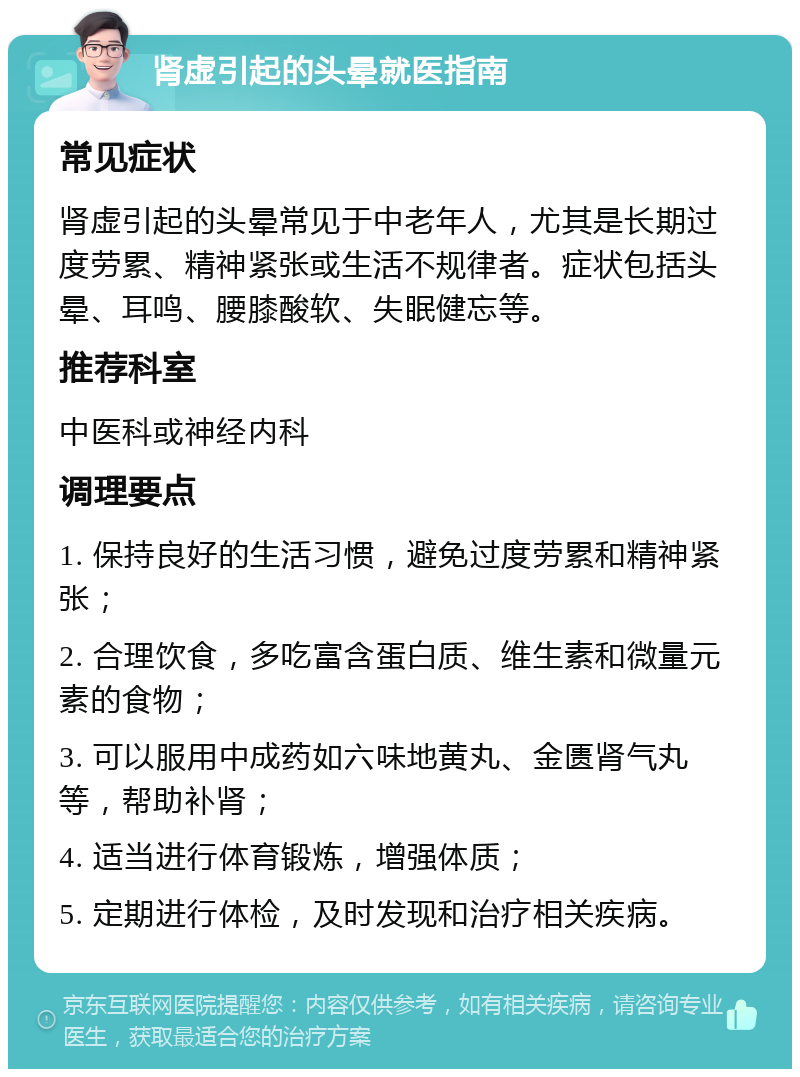 肾虚引起的头晕就医指南 常见症状 肾虚引起的头晕常见于中老年人，尤其是长期过度劳累、精神紧张或生活不规律者。症状包括头晕、耳鸣、腰膝酸软、失眠健忘等。 推荐科室 中医科或神经内科 调理要点 1. 保持良好的生活习惯，避免过度劳累和精神紧张； 2. 合理饮食，多吃富含蛋白质、维生素和微量元素的食物； 3. 可以服用中成药如六味地黄丸、金匮肾气丸等，帮助补肾； 4. 适当进行体育锻炼，增强体质； 5. 定期进行体检，及时发现和治疗相关疾病。