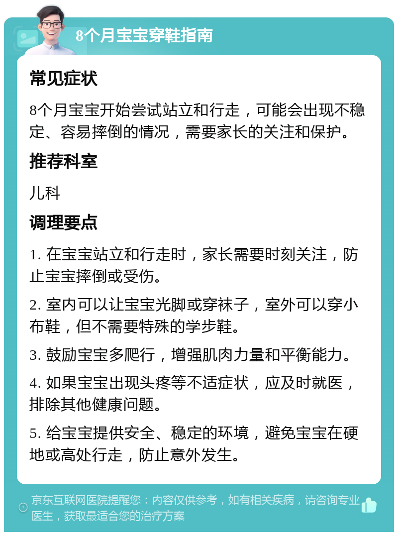 8个月宝宝穿鞋指南 常见症状 8个月宝宝开始尝试站立和行走，可能会出现不稳定、容易摔倒的情况，需要家长的关注和保护。 推荐科室 儿科 调理要点 1. 在宝宝站立和行走时，家长需要时刻关注，防止宝宝摔倒或受伤。 2. 室内可以让宝宝光脚或穿袜子，室外可以穿小布鞋，但不需要特殊的学步鞋。 3. 鼓励宝宝多爬行，增强肌肉力量和平衡能力。 4. 如果宝宝出现头疼等不适症状，应及时就医，排除其他健康问题。 5. 给宝宝提供安全、稳定的环境，避免宝宝在硬地或高处行走，防止意外发生。