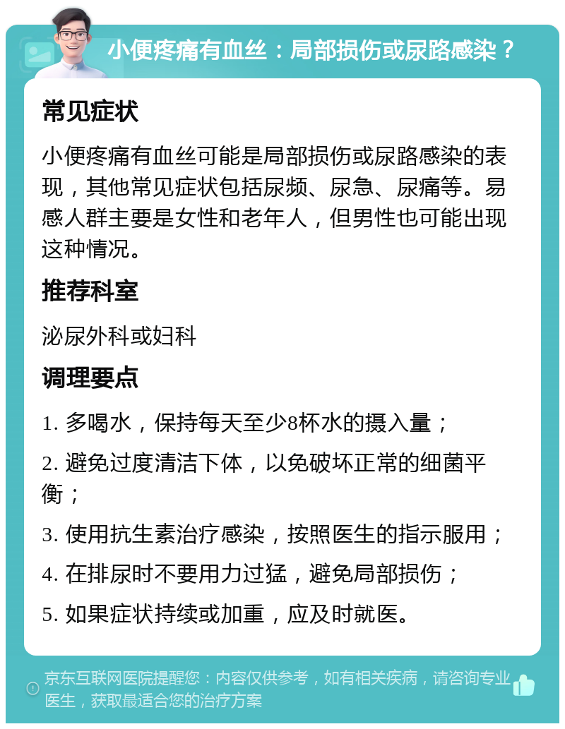 小便疼痛有血丝：局部损伤或尿路感染？ 常见症状 小便疼痛有血丝可能是局部损伤或尿路感染的表现，其他常见症状包括尿频、尿急、尿痛等。易感人群主要是女性和老年人，但男性也可能出现这种情况。 推荐科室 泌尿外科或妇科 调理要点 1. 多喝水，保持每天至少8杯水的摄入量； 2. 避免过度清洁下体，以免破坏正常的细菌平衡； 3. 使用抗生素治疗感染，按照医生的指示服用； 4. 在排尿时不要用力过猛，避免局部损伤； 5. 如果症状持续或加重，应及时就医。